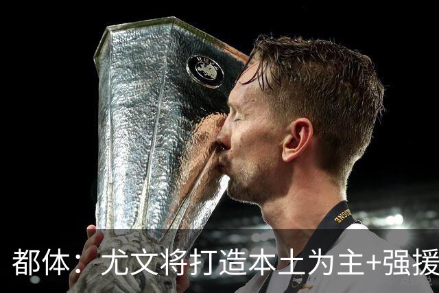 都体：尤文将打造本土为主+强援的架构，已瞄准弗拉泰西 贝拉尔迪